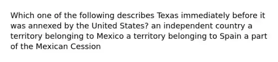 Which one of the following describes Texas immediately before it was annexed by the United States? an independent country a territory belonging to Mexico a territory belonging to Spain a part of the Mexican Cession