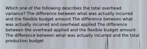 Which one of the following describes the total overhead variance? The difference between what was actually incurred and the flexible budget amount The difference between what was actually incurred and overhead applied The difference between the overhead applied and the flexible budget amount The difference between what was actually incurred and the total production budget