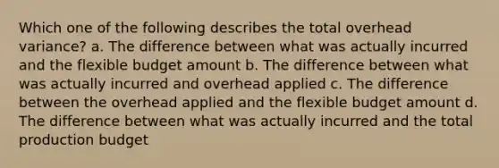 Which one of the following describes the total overhead variance? a. The difference between what was actually incurred and the flexible budget amount b. The difference between what was actually incurred and overhead applied c. The difference between the overhead applied and the flexible budget amount d. The difference between what was actually incurred and the total production budget