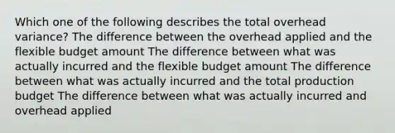 Which one of the following describes the total overhead variance? The difference between the overhead applied and the flexible budget amount The difference between what was actually incurred and the flexible budget amount The difference between what was actually incurred and the total production budget The difference between what was actually incurred and overhead applied