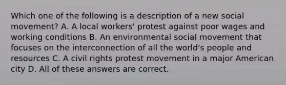 Which one of the following is a description of a new social movement? A. A local workers' protest against poor wages and working conditions B. An environmental social movement that focuses on the interconnection of all the world's people and resources C. A civil rights protest movement in a major American city D. All of these answers are correct.