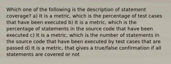 Which one of the following is the description of statement coverage? a) It is a metric, which is the percentage of test cases that have been executed b) It is a metric, which is the percentage of statements in the source code that have been executed c) It is a metric, which is the number of statements in the source code that have been executed by test cases that are passed d) It is a metric, that gives a true/false confirmation if all statements are covered or not