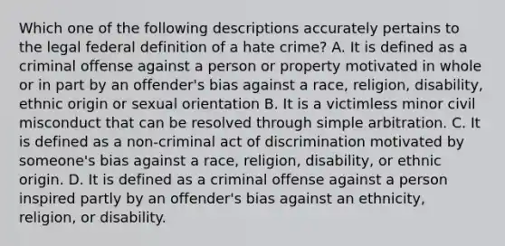 Which one of the following descriptions accurately pertains to the legal federal definition of a hate crime? A. It is defined as a criminal offense against a person or property motivated in whole or in part by an offender's bias against a race, religion, disability, ethnic origin or sexual orientation B. It is a victimless minor civil misconduct that can be resolved through simple arbitration. C. It is defined as a non-criminal act of discrimination motivated by someone's bias against a race, religion, disability, or ethnic origin. D. It is defined as a criminal offense against a person inspired partly by an offender's bias against an ethnicity, religion, or disability.