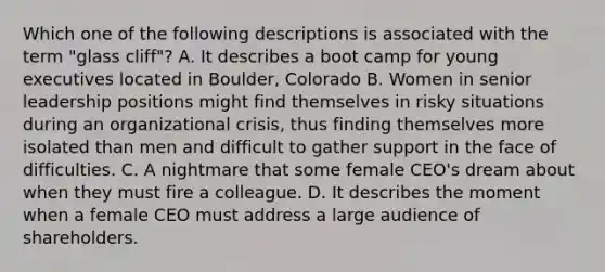 Which one of the following descriptions is associated with the term "glass cliff"? A. It describes a boot camp for young executives located in Boulder, Colorado B. Women in senior leadership positions might find themselves in risky situations during an organizational crisis, thus finding themselves more isolated than men and difficult to gather support in the face of difficulties. C. A nightmare that some female CEO's dream about when they must fire a colleague. D. It describes the moment when a female CEO must address a large audience of shareholders.