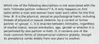 Which one of the following descriptions is not associated with the term "intimate partner violence"? A. It only happens on first dates when a man and woman have seen each other for the first time. B. It is the physical, sexual or psychological harm, including threats of physical or sexual violence, by a current or former partner or spouse. C. It is enacted between intimates, regardless of marital status, sexual orientation, age, gender or whether it is perpetrated by one partner or both. D. It remains one of the most common forms of interpersonal violence globally, though its prevalence varies widely from one place to another.