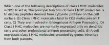 Which one of the following descriptions of class I MHC molecules is NOT true? A) The principal function of class I MHC molecules is to display peptides derived from cytosolic proteins on the cell surface. B) Class I MHC molecules bind to CD8 molecules on T cells. C) They are involved in Endogenous Antigen Processing. D) Class I MHC molecules are normally expressed only on dendritic cells and other professional antigen-presenting cells. E) A cell expresses class I MHC molecules encoded by genes inherited from both parents.