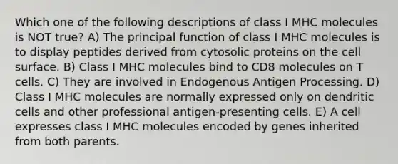 Which one of the following descriptions of class I MHC molecules is NOT true? A) The principal function of class I MHC molecules is to display peptides derived from cytosolic proteins on the cell surface. B) Class I MHC molecules bind to CD8 molecules on T cells. C) They are involved in Endogenous Antigen Processing. D) Class I MHC molecules are normally expressed only on dendritic cells and other professional antigen-presenting cells. E) A cell expresses class I MHC molecules encoded by genes inherited from both parents.