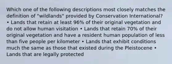 Which one of the following descriptions most closely matches the definition of "wildlands" provided by Conservation International? • Lands that retain at least 96% of their original vegetation and do not allow human visitation • Lands that retain 70% of their original vegetation and have a resident human population of less than five people per kilometer • Lands that exhibit conditions much the same as those that existed during the Pleistocene • Lands that are legally protected