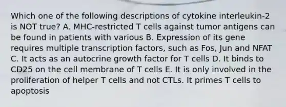 Which one of the following descriptions of cytokine interleukin-2 is NOT true? A. MHC-restricted T cells against tumor antigens can be found in patients with various B. Expression of its gene requires multiple transcription factors, such as Fos, Jun and NFAT C. It acts as an autocrine growth factor for T cells D. It binds to CD25 on the cell membrane of T cells E. It is only involved in the proliferation of helper T cells and not CTLs. It primes T cells to apoptosis