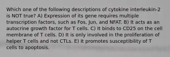 Which one of the following descriptions of cytokine interleukin-2 is NOT true? A) Expression of its gene requires multiple transcription factors, such as Fos, Jun, and NFAT. B) It acts as an autocrine growth factor for T cells. C) It binds to CD25 on the cell membrane of T cells. D) It is only involved in the proliferation of helper T cells and not CTLs. E) It promotes susceptibility of T cells to apoptosis.