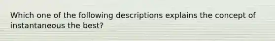 Which one of the following descriptions explains the concept of instantaneous the best?