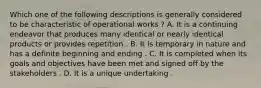 Which one of the following descriptions is generally considered to be characteristic of operational works ? A. It is a continuing endeavor that produces many identical or nearly identical products or provides repetition . B. It is temporary in nature and has a definite beginning and ending . C. It is completed when its goals and objectives have been met and signed off by the stakeholders . D. It is a unique undertaking .