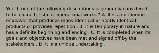 Which one of the following descriptions is generally considered to be characteristic of operational works ? A. It is a continuing endeavor that produces many identical or nearly identical products or provides repetition . B. It is temporary in nature and has a definite beginning and ending . C. It is completed when its goals and objectives have been met and signed off by the stakeholders . D. It is a unique undertaking .