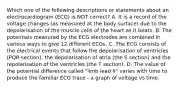 Which one of the following descriptions or statements about an electrocardiogram (ECG) is NOT correct? A. It is a record of the voltage changes (as measured at the body surface) due to the depolarisation of the muscle cells of the heart as it beats. B. The potentials measured by the ECG electrodes are combined in various ways to give 12 different ECGs. C. The ECG consists of the electrical events that follow the depolarisation of ventricles (PQR section), the depolarisation of atria (the S section) and the repolarisation of the ventricles (the T section). D. The value of the potential difference called "limb lead II" varies with time to produce the familiar ECG trace - a graph of voltage vs time.