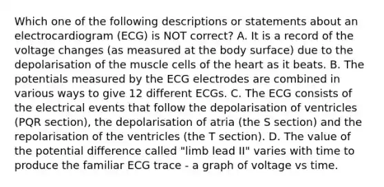 Which one of the following descriptions or statements about an electrocardiogram (ECG) is NOT correct? A. It is a record of the voltage changes (as measured at the body surface) due to the depolarisation of the muscle cells of the heart as it beats. B. The potentials measured by the ECG electrodes are combined in various ways to give 12 different ECGs. C. The ECG consists of the electrical events that follow the depolarisation of ventricles (PQR section), the depolarisation of atria (the S section) and the repolarisation of the ventricles (the T section). D. The value of the potential difference called "limb lead II" varies with time to produce the familiar ECG trace - a graph of voltage vs time.