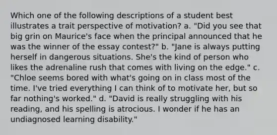 Which one of the following descriptions of a student best illustrates a trait perspective of motivation? a. "Did you see that big grin on Maurice's face when the principal announced that he was the winner of the essay contest?" b. "Jane is always putting herself in dangerous situations. She's the kind of person who likes the adrenaline rush that comes with living on the edge." c. "Chloe seems bored with what's going on in class most of the time. I've tried everything I can think of to motivate her, but so far nothing's worked." d. "David is really struggling with his reading, and his spelling is atrocious. I wonder if he has an undiagnosed learning disability."