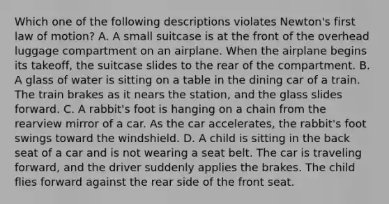 Which one of the following descriptions violates Newton's first law of motion? A. A small suitcase is at the front of the overhead luggage compartment on an airplane. When the airplane begins its takeoff, the suitcase slides to the rear of the compartment. B. A glass of water is sitting on a table in the dining car of a train. The train brakes as it nears the station, and the glass slides forward. C. A rabbit's foot is hanging on a chain from the rearview mirror of a car. As the car accelerates, the rabbit's foot swings toward the windshield. D. A child is sitting in the back seat of a car and is not wearing a seat belt. The car is traveling forward, and the driver suddenly applies the brakes. The child flies forward against the rear side of the front seat.