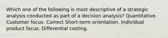 Which one of the following is most descriptive of a strategic analysis conducted as part of a decision analysis? Quantitative. Customer focus. Correct Short-term orientation. Individual product focus. Differential costing.