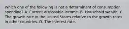 Which one of the following is not a determinant of consumption​ spending? A. Current disposable income. B. Household wealth. C. The growth rate in the United States relative to the growth rates in other countries. D. The interest rate.