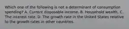 Which one of the following is not a determinant of consumption​ spending? A. Current disposable income. B. Household wealth. C. The interest rate. D. The growth rate in the United States relative to the growth rates in other countries.