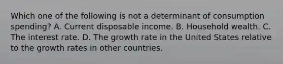 Which one of the following is not a determinant of consumption​ spending? A. Current disposable income. B. Household wealth. C. The interest rate. D. The growth rate in the United States relative to the growth rates in other countries.