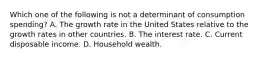 Which one of the following is not a determinant of consumption​ spending? A. The growth rate in the United States relative to the growth rates in other countries. B. The interest rate. C. Current disposable income. D. Household wealth.