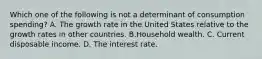 Which one of the following is not a determinant of consumption​ spending? A. The growth rate in the United States relative to the growth rates in other countries. B.Household wealth. C. Current disposable income. D. The interest rate.