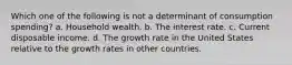 Which one of the following is not a determinant of consumption​ spending? a. Household wealth. b. The interest rate. c. Current disposable income. d. The growth rate in the United States relative to the growth rates in other countries.