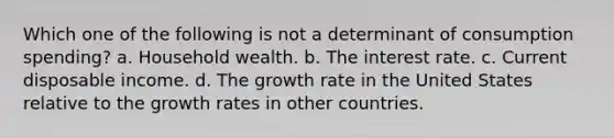 Which one of the following is not a determinant of consumption​ spending? a. Household wealth. b. The interest rate. c. Current disposable income. d. The growth rate in the United States relative to the growth rates in other countries.