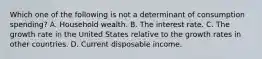 Which one of the following is not a determinant of consumption​ spending? A. Household wealth. B. The interest rate. C. The growth rate in the United States relative to the growth rates in other countries. D. Current disposable income.