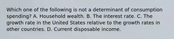 Which one of the following is not a determinant of consumption​ spending? A. Household wealth. B. The interest rate. C. The growth rate in the United States relative to the growth rates in other countries. D. Current disposable income.