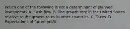 Which one of the following is not a determinant of planned​ investment? A. Cash flow. B. The growth rate in the United States relative to the growth rates in other countries. C. Taxes. D. Expectations of future profit.