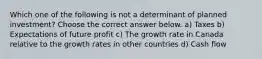 Which one of the following is not a determinant of planned investment? Choose the correct answer below. a) Taxes b) Expectations of future profit c) The growth rate in Canada relative to the growth rates in other countries d) Cash flow