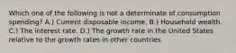 Which one of the following is not a determinate of consumption spending? A.) Current disposable income. B.) Household wealth. C.) The interest rate. D.) The growth rate in the United States relative to the growth rates in other countries.