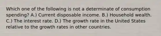 Which one of the following is not a determinate of consumption spending? A.) Current disposable income. B.) Household wealth. C.) The interest rate. D.) The growth rate in the United States relative to the growth rates in other countries.