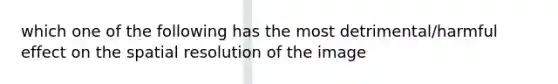 which one of the following has the most detrimental/harmful effect on the spatial resolution of the image