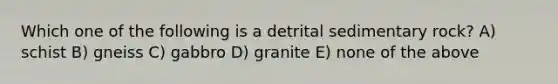 Which one of the following is a detrital sedimentary rock? A) schist B) gneiss C) gabbro D) granite E) none of the above