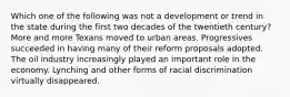 Which one of the following was not a development or trend in the state during the first two decades of the twentieth century? More and more Texans moved to urban areas. Progressives succeeded in having many of their reform proposals adopted. The oil industry increasingly played an important role in the economy. Lynching and other forms of racial discrimination virtually disappeared.