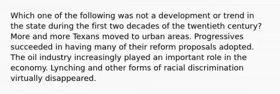 Which one of the following was not a development or trend in the state during the first two decades of the twentieth century? More and more Texans moved to urban areas. Progressives succeeded in having many of their reform proposals adopted. The oil industry increasingly played an important role in the economy. Lynching and other forms of racial discrimination virtually disappeared.