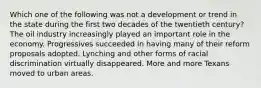 Which one of the following was not a development or trend in the state during the first two decades of the twentieth century? The oil industry increasingly played an important role in the economy. Progressives succeeded in having many of their reform proposals adopted. Lynching and other forms of racial discrimination virtually disappeared. More and more Texans moved to urban areas.