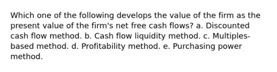 Which one of the following develops the value of the firm as the present value of the firm's net free cash flows? a. Discounted cash flow method. b. Cash flow liquidity method. c. Multiples-based method. d. Profitability method. e. Purchasing power method.