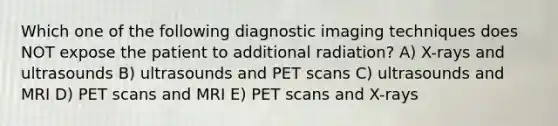 Which one of the following diagnostic imaging techniques does NOT expose the patient to additional radiation? A) X-rays and ultrasounds B) ultrasounds and PET scans C) ultrasounds and MRI D) PET scans and MRI E) PET scans and X-rays