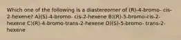 Which one of the following is a diastereomer of (R)-4-bromo- cis-2-hexene? A)(S)-4-bromo- cis-2-hexene B)(R)-5-bromo-cis-2-hexene C)(R)-4-bromo-trans-2-hexene D)(S)-5-bromo- trans-2-hexene