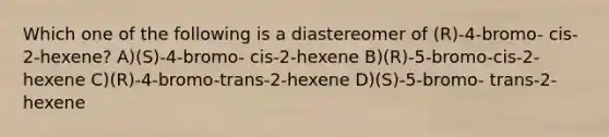 Which one of the following is a diastereomer of (R)-4-bromo- cis-2-hexene? A)(S)-4-bromo- cis-2-hexene B)(R)-5-bromo-cis-2-hexene C)(R)-4-bromo-trans-2-hexene D)(S)-5-bromo- trans-2-hexene