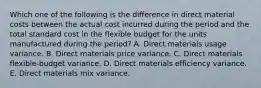 Which one of the following is the difference in direct material costs between the actual cost incurred during the period and the total standard cost in the flexible budget for the units manufactured during the period? A. Direct materials usage variance. B. Direct materials price variance. C. Direct materials flexible-budget variance. D. Direct materials efficiency variance. E. Direct materials mix variance.