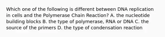 Which one of the following is different between DNA replication in cells and the Polymerase Chain Reaction? A. the nucleotide building blocks B. the type of polymerase, RNA or DNA C. the source of the primers D. the type of condensation reaction