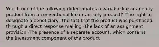 Which one of the following differentiates a variable life or annuity product from a conventional life or annuity product? -The right to designate a beneficiary -The fact that the product was purchased through a direct response mailing -The lack of an assignment provision -The presence of a separate account, which contains the investment component of the product