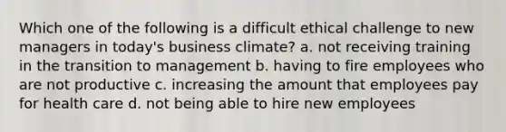 Which one of the following is a difficult ethical challenge to new managers in today's business climate? a. not receiving training in the transition to management b. having to fire employees who are not productive c. increasing the amount that employees pay for health care d. not being able to hire new employees