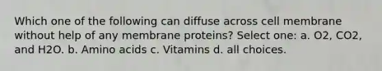 Which one of the following can diffuse across cell membrane without help of any membrane proteins? Select one: a. O2, CO2, and H2O. b. <a href='https://www.questionai.com/knowledge/k9gb720LCl-amino-acids' class='anchor-knowledge'>amino acids</a> c. Vitamins d. all choices.