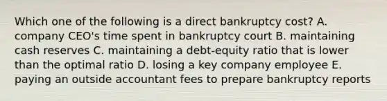 Which one of the following is a direct bankruptcy cost? A. company CEO's time spent in bankruptcy court B. maintaining cash reserves C. maintaining a debt-equity ratio that is lower than the optimal ratio D. losing a key company employee E. paying an outside accountant fees to prepare bankruptcy reports